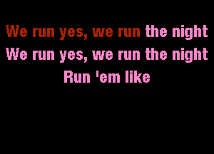 We run yes, we run the night
We run yes, we run the night

Run 'em like