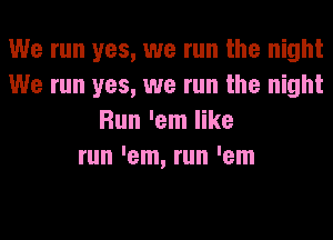 We run yes, we run the night
We run yes, we run the night
Run 'em like
run 'em, run 'em
