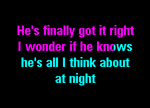 He's finally got it right
I wonder if he knows

he's all I think about
at night