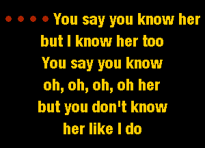 o o o a You say you know her
but I know her too
You say you know

oh, oh, oh, oh her
but you don't know
her like I do