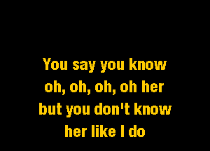 You say you know

oh, oh, oh, oh her
but you don't know
her like I do