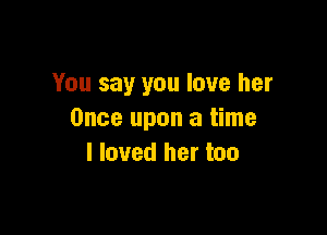 You say you love her

Once upon a time
I loved her too