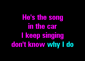 He's the song
in the car

I keep singing
don't know why I do