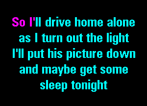 So I'll drive home alone
as I turn out the light
I'll put his picture down
and maybe get some
sleep tonight