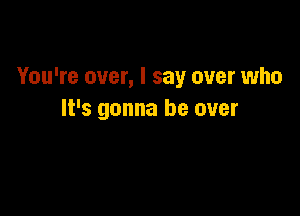 You're over, I say over who

It's gonna be over