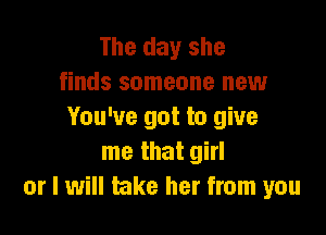 The day she
finds someone new

You've got to give
me that girl
or I will take her from you