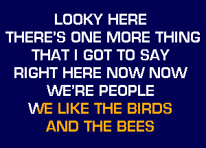 LOOKY HERE
THERE'S ONE MORE THING
THAT I GOT TO SAY
RIGHT HERE NOW NOW
WERE PEOPLE
WE LIKE THE BIRDS
AND THE BEES