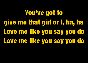 You've got to
give me that girl or I, ha, ha
Love me like you say you do
Love me like you say you do