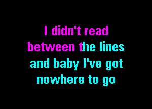 I didn't read
between the lines

and baby I've got
nowhere to go