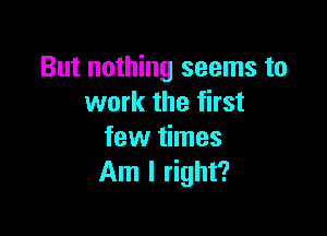 But nothing seems to
work the first

few times
Am I right?