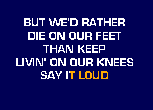 BUT WE'D RATHER
DIE ON OUR FEET
THAN KEEP
LIVIN' ON OUR KNEES
SAY IT LOUD