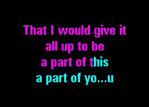 That I would give it
all up to he

a part of this
a part of yo...u