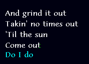 And grind it out
Takin' no times out

'Til the sun

Come out
Do I do