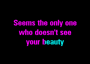 Seems the only one

who doesn't see
your beauty