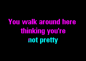 You walk around here

thinking you're
not pretty