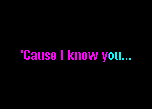 'Cause I know you...