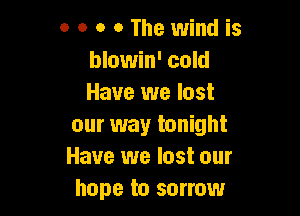 o 0 o o The wind is
blowin' cold
Have we lost

our way tonight
Have we lost our
hope to sorrow