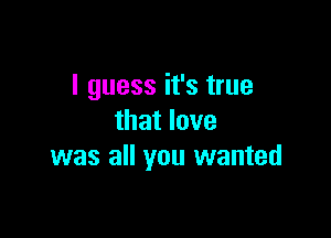 I guess it's true

that love
was all you wanted