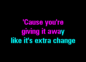 'Cause you're

giving it away
like it's extra change