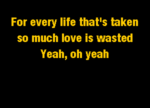 For every life that's taken
so much love is wasted

Yeah, oh yeah