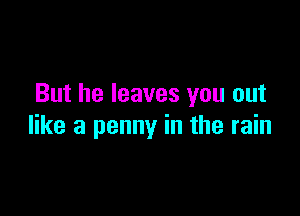 But he leaves you out

like a penny in the rain