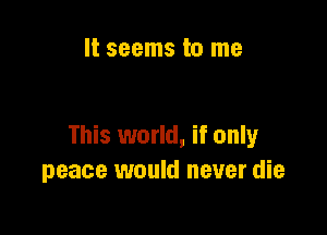 It seems to me

This world, if only
peace would never die