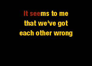 It seems to me
that we've got

each other wrong