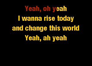 Yeah, oh yeah
I wanna rise today
and change this world

Yeah, ah yeah