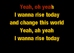 Yeah, oh yeah
I wanna rise today
and change this world

Yeah, ah yeah
lwanna rise today