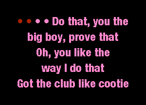 o o o 0 Do that, you the
big boy, prove that

Oh, you like the
way I do that
Got the club like cootie