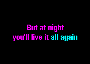 But at night

you'll live it all again