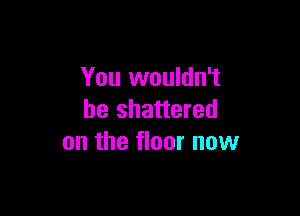 You wouldn't

be shattered
on the floor now
