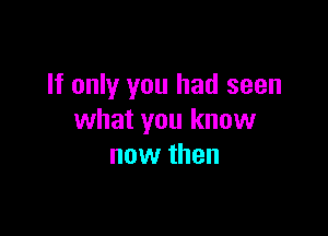 If only you had seen

what you know
now then