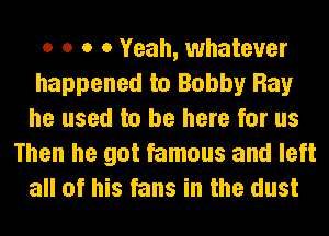 o o o 0 Yeah, whatever
happened to Bobby Ray
he used to be here for us

Then he got famous and left
all of his fans in the dust