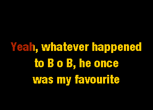 Yeah, whatever happened

to B o B, he once
was my favourite
