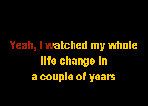 Yeah, I watched my whole

life change in
a couple of years