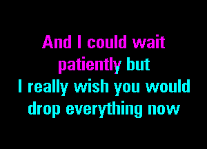 And I could wait
patiently but

I really wish you would
drop everything now