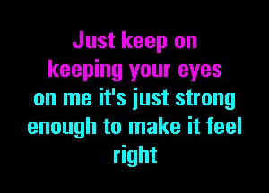 Just keep on
keeping your eyes

on me it's just strong
enough to make it feel
right