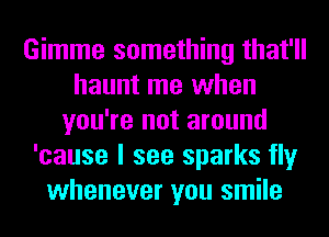 Gimme something that'll
haunt me when
you're not around
'cause I see sparks fly
whenever you smile