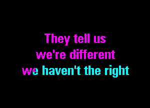 They tell us

we're different
we haven't the right