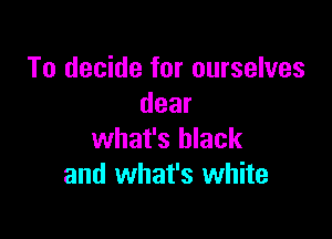 To decide for ourselves
dear

what's black
and what's white