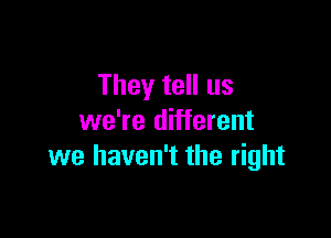 They tell us

we're different
we haven't the right