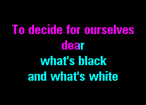 To decide for ourselves
dear

what's black
and what's white