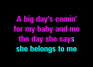 A big day's comin'
for my baby and me

the day she says
she belongs to me