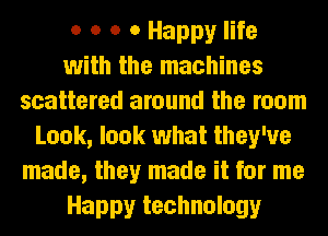 o o o 0 Happy life
with the machines
scattered around the room
Look, look what they've
made, they made it for me
Happy technology