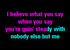 I believe what you say
when you say

you're goin' steady with
nobody else but me