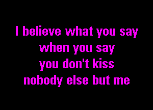 I believe what you say
when you say

you don't kiss
nobody else but me