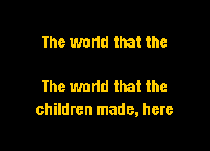 The world that the

The world that the
children made, here
