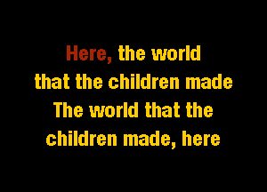 Here, the world
that the children made

The world that the
children made, here