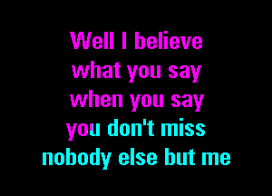 Well I believe
what you say

when you say
you don't miss
nobody else but me